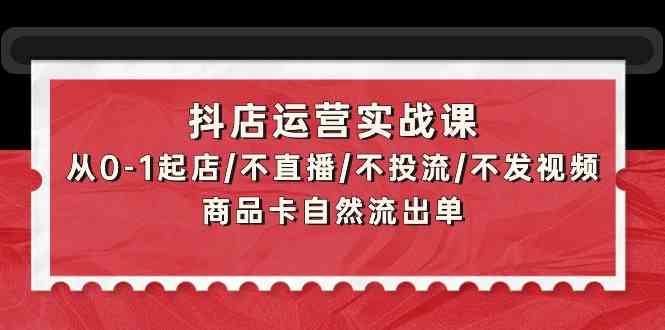 抖店运营实战课：从0-1起店/不直播/不投流/不发视频/商品卡自然流出单-天天资源网
