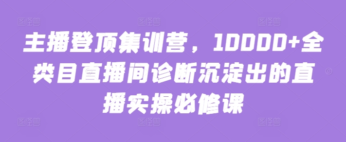 主播登顶集训营，10000+全类目直播间诊断沉淀出的直播实操必修课-天天资源网