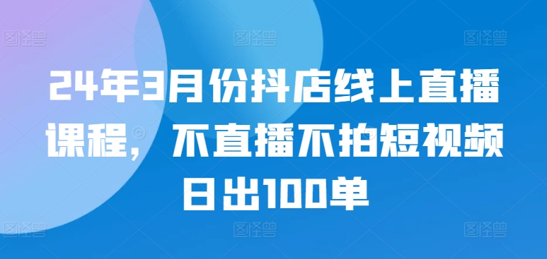 24年3月份抖店线上直播课程，不直播不拍短视频日出100单-天天资源网