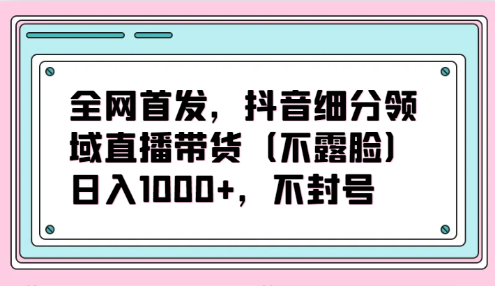 全网首发，抖音细分领域直播带货（不露脸）项目，日入1000+，不封号-天天资源网