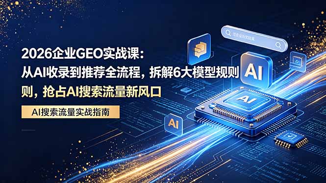 2026 企业GEO实战课：从AI收录到推荐全流程，拆解6大模型规则，抢占 AI 搜索流量新风口-天天资源网