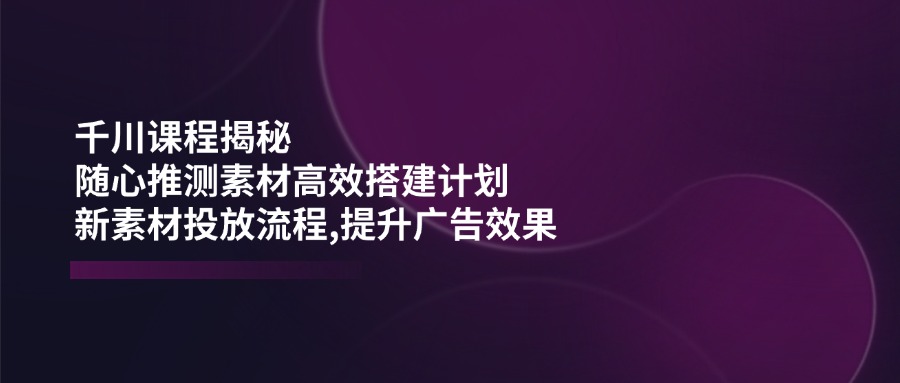 （14317期）千川课程揭秘：随心推测素材高效搭建计划,新素材投放流程,提升广告效果-天天资源网